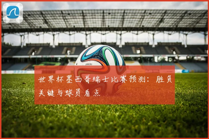 世界杯墨西哥瑞士比赛预测：胜负关键与球员看点