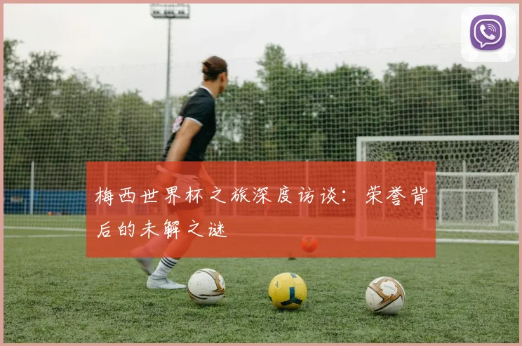 梅西世界杯之旅深度访谈：荣誉背后的未解之谜